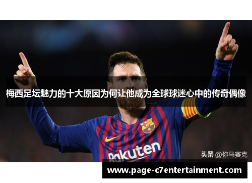 梅西足坛魅力的十大原因为何让他成为全球球迷心中的传奇偶像