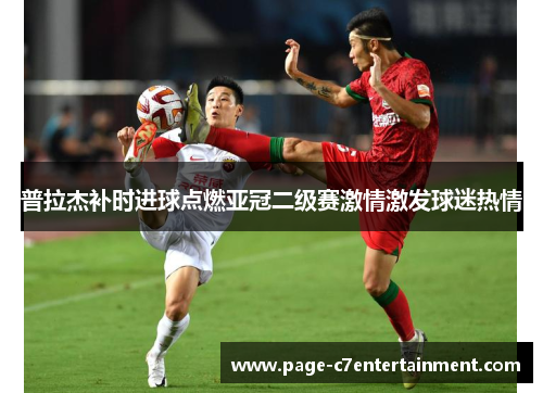 普拉杰补时进球点燃亚冠二级赛激情激发球迷热情
