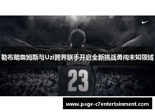 勒布朗詹姆斯与Uzi跨界联手开启全新挑战勇闯未知领域