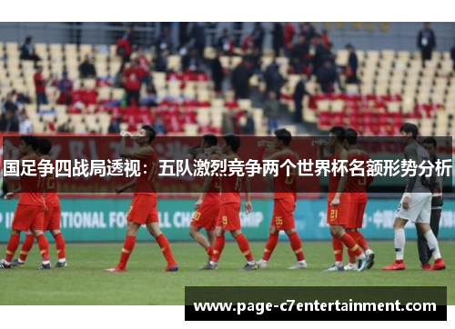国足争四战局透视：五队激烈竞争两个世界杯名额形势分析