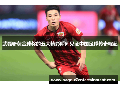 武磊斩获金球奖的五大精彩瞬间见证中国足球传奇崛起