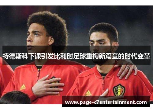 特德斯科下课引发比利时足球重构新篇章的时代变革
