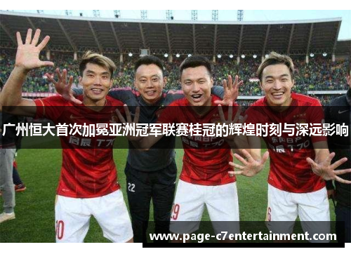 广州恒大首次加冕亚洲冠军联赛桂冠的辉煌时刻与深远影响