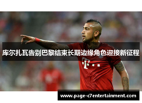库尔扎瓦告别巴黎结束长期边缘角色迎接新征程 库尔扎瓦告别巴黎结束长期边缘角色迎接新征程