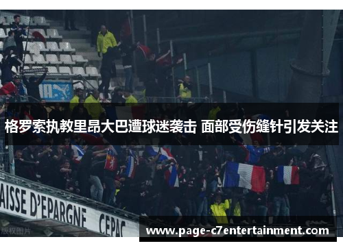 格罗索执教里昂大巴遭球迷袭击 面部受伤缝针引发关注