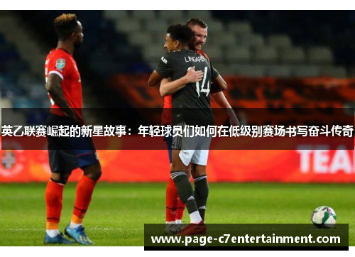 英乙联赛崛起的新星故事:年轻球员们如何在低级别赛场书写奋斗传奇 英乙联赛崛起的新星故事:年轻球员们如何在低级别赛场书写奋斗传奇
